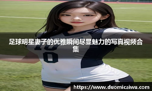 足球明星妻子的优雅瞬间尽显魅力的写真视频合集